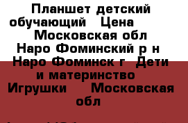 Планшет детский обучающий › Цена ­ 2 950 - Московская обл., Наро-Фоминский р-н, Наро-Фоминск г. Дети и материнство » Игрушки   . Московская обл.